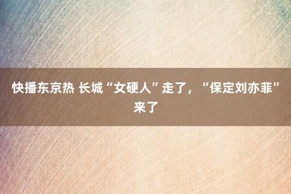 快播东京热 长城“女硬人”走了，“保定刘亦菲”来了