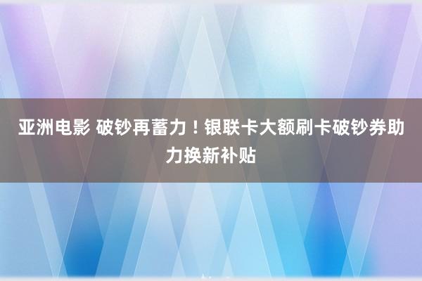 亚洲电影 破钞再蓄力 ! 银联卡大额刷卡破钞券助力换新补贴