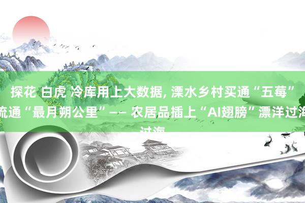探花 白虎 冷库用上大数据， 溧水乡村买通“五莓”流通“最月朔公里”—— 农居品插上“AI翅膀”漂洋过海
