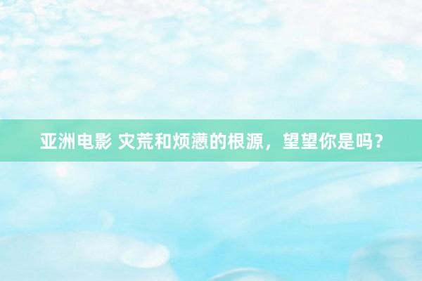 亚洲电影 灾荒和烦懑的根源，望望你是吗？
