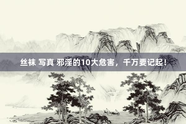 丝袜 写真 邪淫的10大危害，千万要记起！