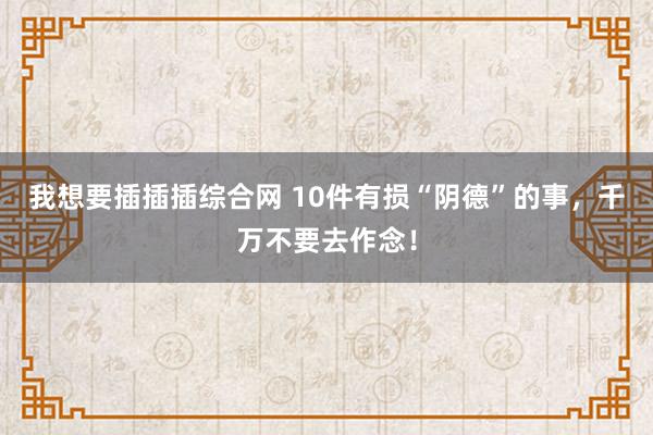 我想要插插插综合网 10件有损“阴德”的事，千万不要去作念！