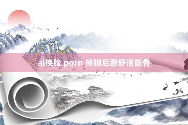 ai换脸 porn 撞脚后跟舒活筋骨