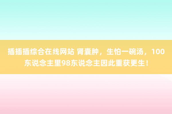 插插插综合在线网站 肾囊肿，生怕一碗汤，100东说念主里98东说念主因此重获更生！