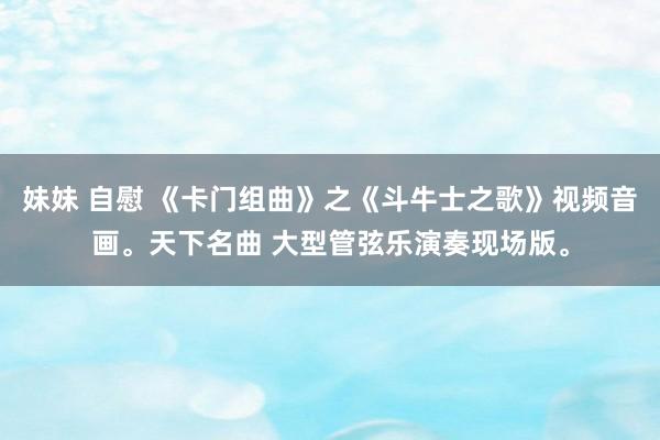 妹妹 自慰 《卡门组曲》之《斗牛士之歌》视频音画。天下名曲 大型管弦乐演奏现场版。
