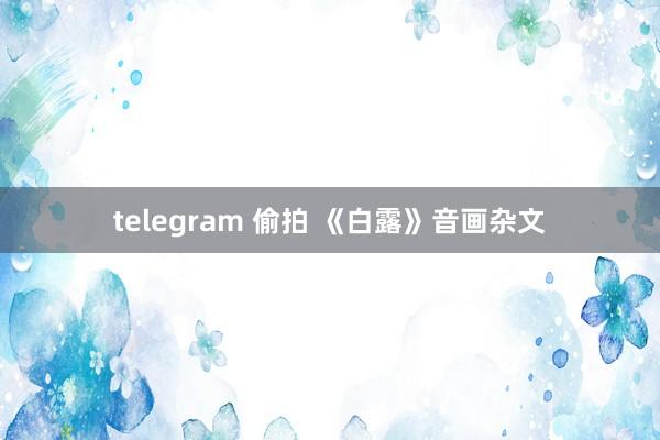 telegram 偷拍 《白露》音画杂文