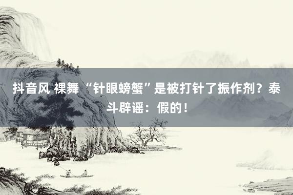 抖音风 裸舞 “针眼螃蟹”是被打针了振作剂？泰斗辟谣：假的！
