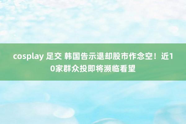 cosplay 足交 韩国告示退却股市作念空！近10家群众投即将濒临看望