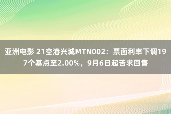 亚洲电影 21空港兴城MTN002：票面利率下调197个基点至2.00%，9月6日起苦求回售