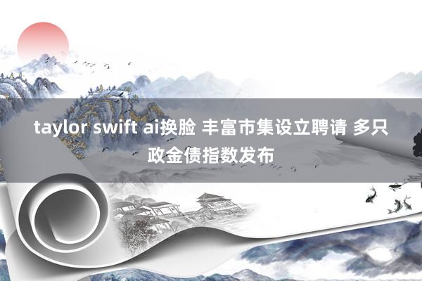 taylor swift ai换脸 丰富市集设立聘请 多只政金债指数发布