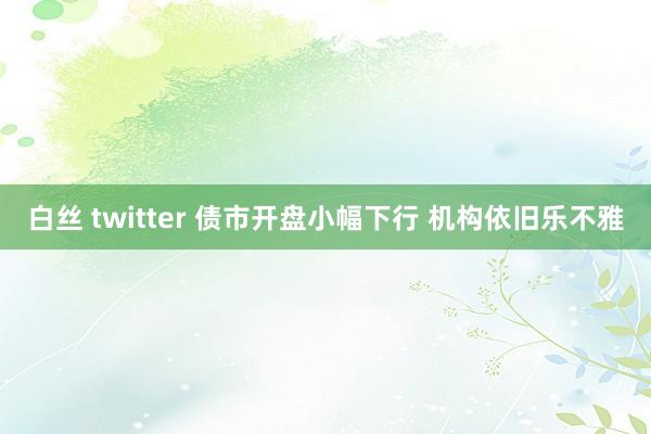 白丝 twitter 债市开盘小幅下行 机构依旧乐不雅