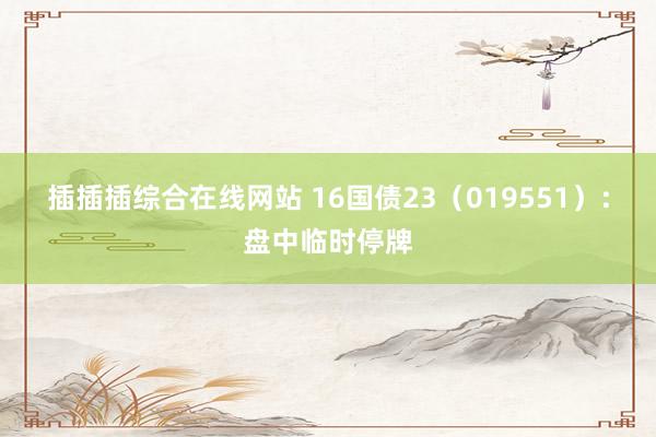 插插插综合在线网站 16国债23（019551）：盘中临时停牌