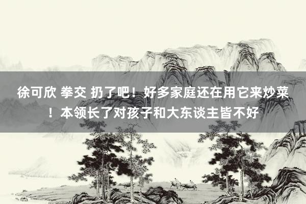 徐可欣 拳交 扔了吧！好多家庭还在用它来炒菜！本领长了对孩子和大东谈主皆不好