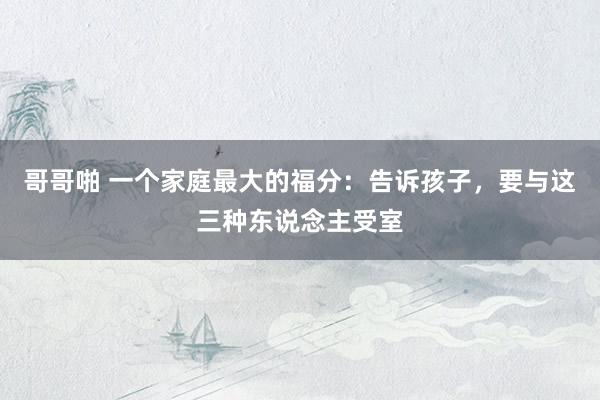 哥哥啪 一个家庭最大的福分：告诉孩子，要与这三种东说念主受室
