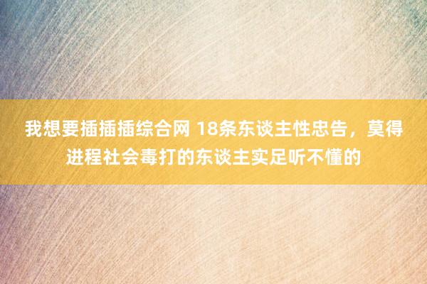 我想要插插插综合网 18条东谈主性忠告，莫得进程社会毒打的东谈主实足听不懂的