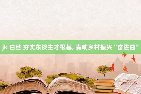 jk 白丝 夯实东谈主才根基， 奏响乡村振兴“奋进曲”