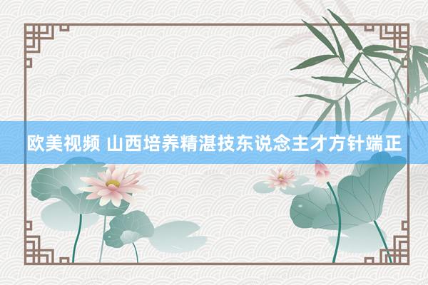 欧美视频 山西培养精湛技东说念主才方针端正