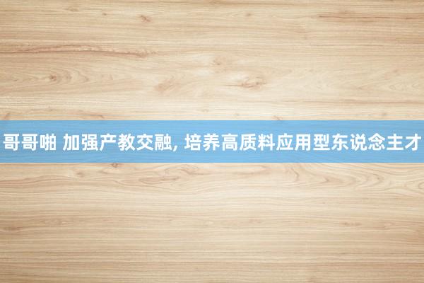 哥哥啪 加强产教交融， 培养高质料应用型东说念主才