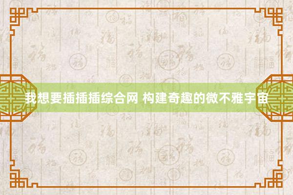 我想要插插插综合网 构建奇趣的微不雅宇宙