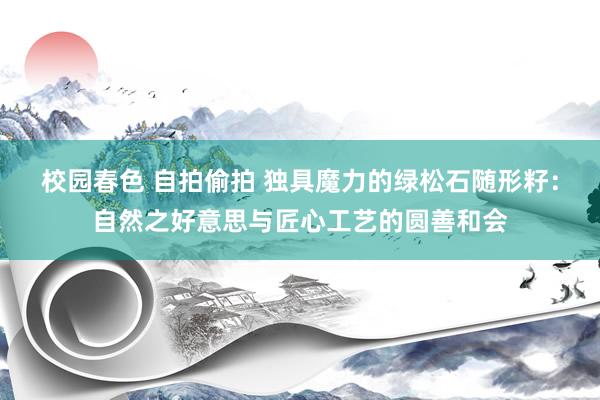 校园春色 自拍偷拍 独具魔力的绿松石随形籽：自然之好意思与匠心工艺的圆善和会
