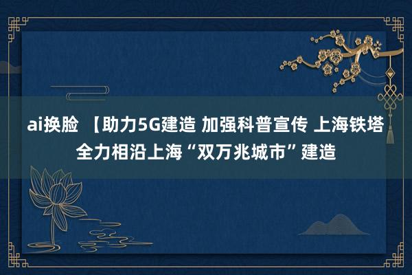 ai换脸 【助力5G建造 加强科普宣传 上海铁塔全力相沿上海“双万兆城市”建造