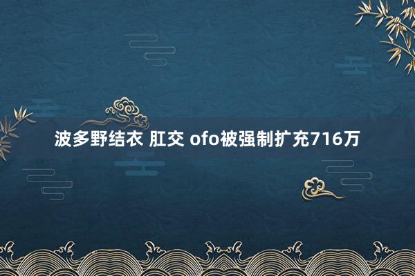 波多野结衣 肛交 ofo被强制扩充716万