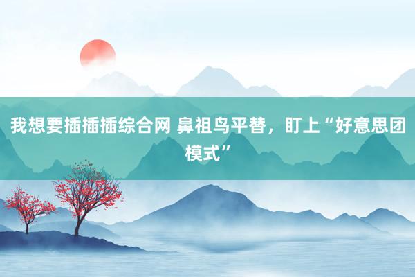 我想要插插插综合网 鼻祖鸟平替，盯上“好意思团模式”