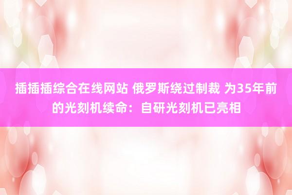 插插插综合在线网站 俄罗斯绕过制裁 为35年前的光刻机续命：自研光刻机已亮相