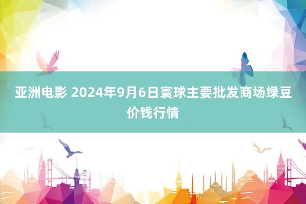 亚洲电影 2024年9月6日寰球主要批发商场绿豆价钱行情