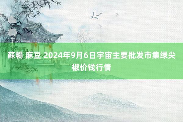 蘇暢 麻豆 2024年9月6日宇宙主要批发市集绿尖椒价钱行情