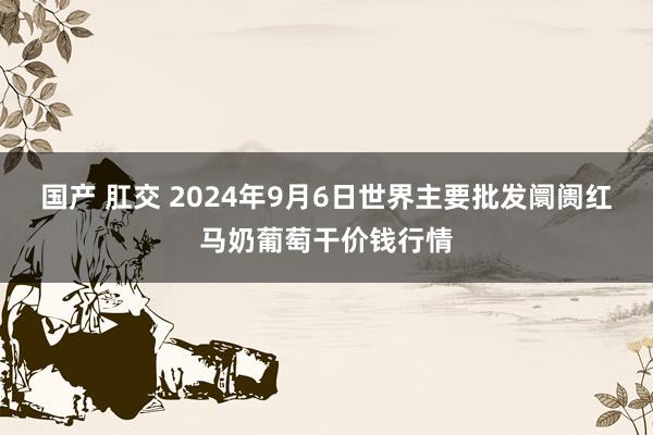 国产 肛交 2024年9月6日世界主要批发阛阓红马奶葡萄干价钱行情