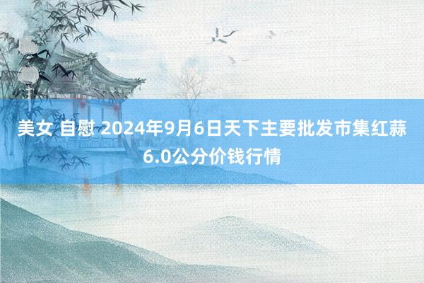 美女 自慰 2024年9月6日天下主要批发市集红蒜6.0公分价钱行情