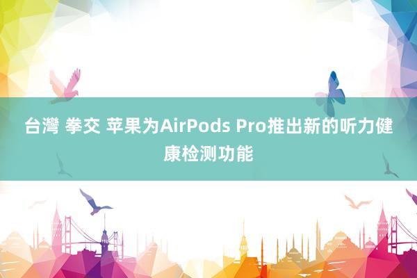 台灣 拳交 苹果为AirPods Pro推出新的听力健康检测功能