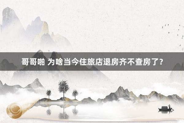 哥哥啪 为啥当今住旅店退房齐不查房了？