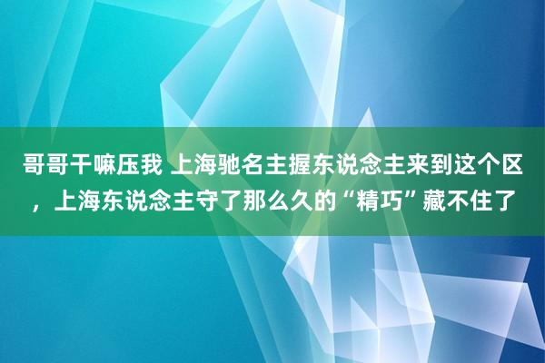 哥哥干嘛压我 上海驰名主握东说念主来到这个区，上海东说念主守了那么久的“精巧”藏不住了
