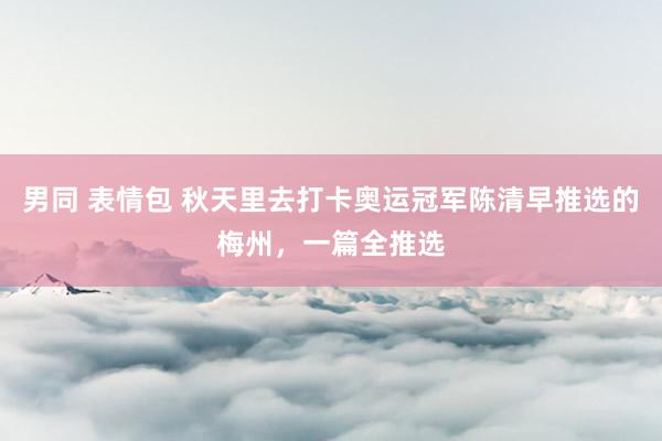 男同 表情包 秋天里去打卡奥运冠军陈清早推选的梅州，一篇全推选