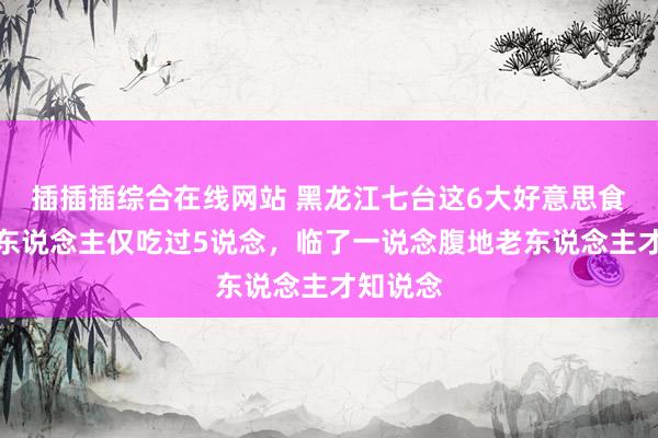 插插插综合在线网站 黑龙江七台这6大好意思食，一般东说念主仅吃过5说念，临了一说念腹地老东说念主才知说念