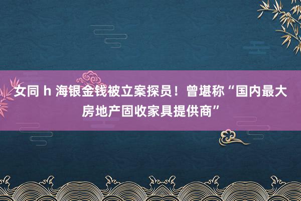 女同 h 海银金钱被立案探员！曾堪称“国内最大房地产固收家具提供商”