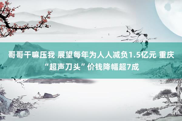 哥哥干嘛压我 展望每年为人人减负1.5亿元 重庆“超声刀头”价钱降幅超7成