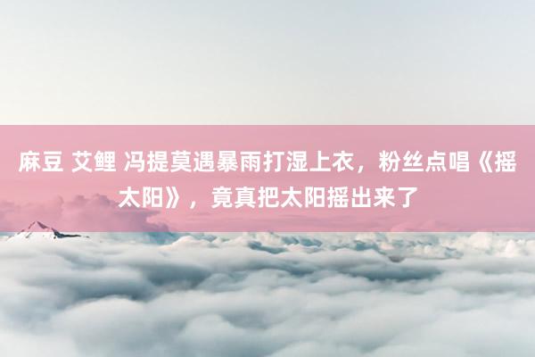 麻豆 艾鲤 冯提莫遇暴雨打湿上衣，粉丝点唱《摇太阳》，竟真把太阳摇出来了
