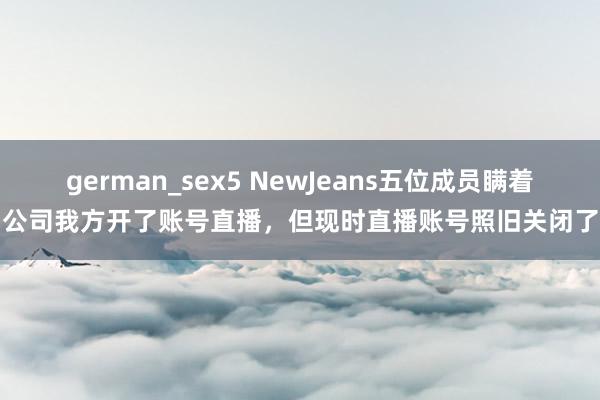german_sex5 NewJeans五位成员瞒着公司我方开了账号直播，但现时直播账号照旧关闭了