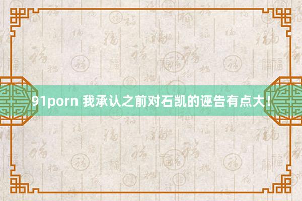 91porn 我承认之前对石凯的诬告有点大！