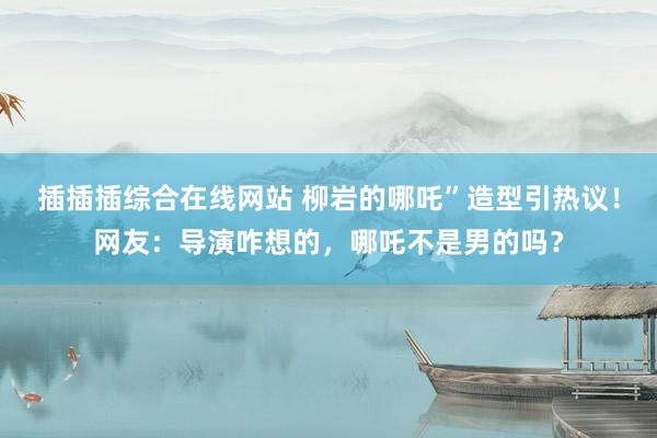 插插插综合在线网站 柳岩的哪吒”造型引热议！网友：导演咋想的，哪吒不是男的吗？