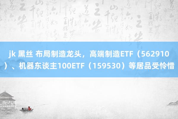 jk 黑丝 布局制造龙头，高端制造ETF（562910）、机器东谈主100ETF（159530）等居品受怜惜