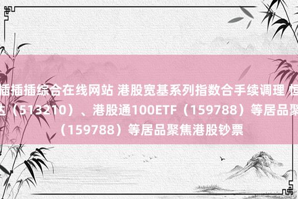 插插插综合在线网站 港股宽基系列指数合手续调理 恒生ETF易方达（513210）、港股通100ETF（159788）等居品聚焦港股钞票