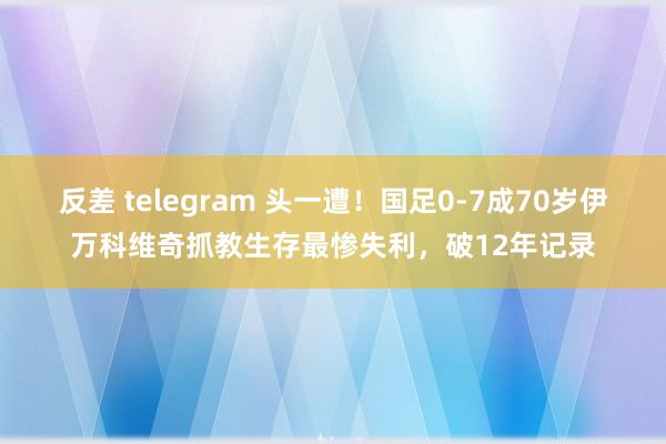反差 telegram 头一遭！国足0-7成70岁伊万科维奇抓教生存最惨失利，破12年记录