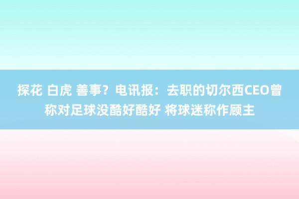 探花 白虎 善事？电讯报：去职的切尔西CEO曾称对足球没酷好酷好 将球迷称作顾主