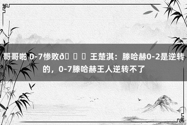 哥哥啪 0-7惨败😅王楚淇：滕哈赫0-2是逆转的，0-7滕哈赫王人逆转不了