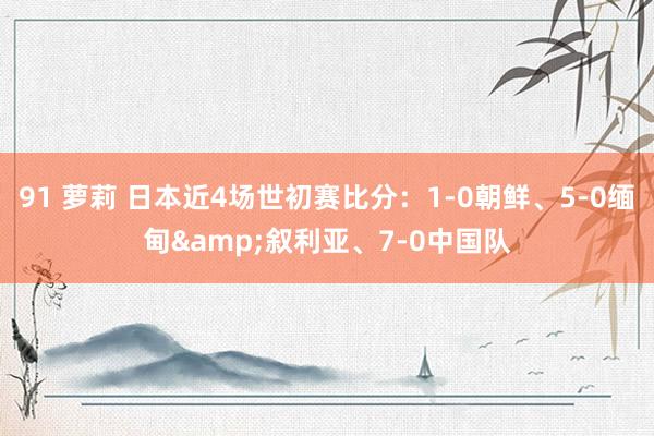91 萝莉 日本近4场世初赛比分:1-0朝鲜、5-0缅甸&叙利亚、7-0中国队