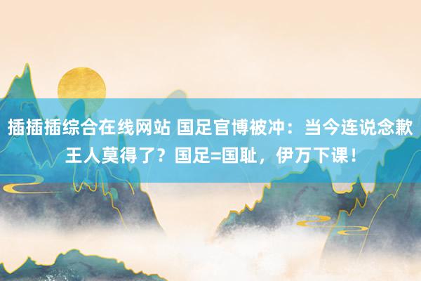 插插插综合在线网站 国足官博被冲：当今连说念歉王人莫得了？国足=国耻，伊万下课！